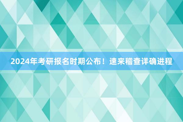 2024年考研报名时期公布！速来稽查详确进程