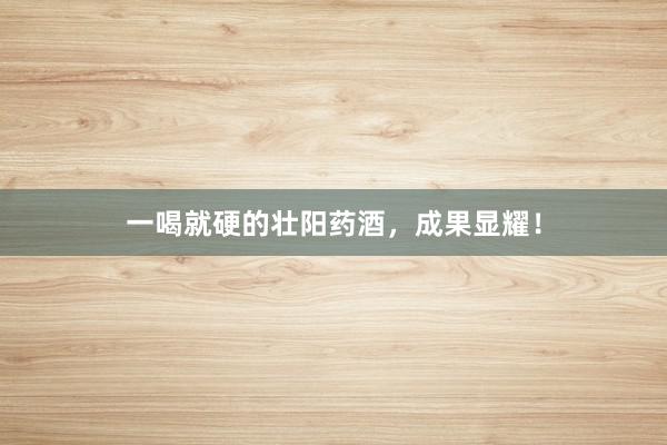 一喝就硬的壮阳药酒，成果显耀！